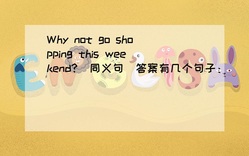 Why not go shopping this weekend?(同义句)答案有几个句子：（ ） （ ) ( ）go shopping this weekend（ ）（ ）going shopping this weekend
