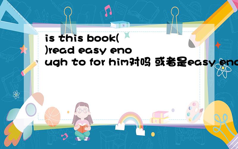 is this book( )read easy enough to for him对吗 或者是easy enough to for him do