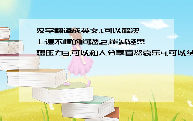 汉字翻译成英文.1.可以解决上课不懂的问题。2.能减轻思想压力3.可以和人分享喜怒哀乐4.可以结交更多的朋友
