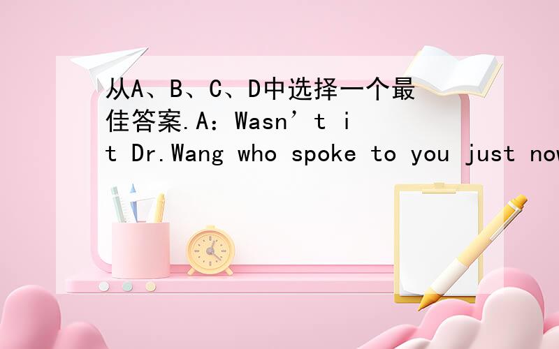 从A、B、C、D中选择一个最佳答案.A：Wasn’t it Dr.Wang who spoke to you just now B：__________ .A.I don’t know he was B.Yes ,it was C.No ,he wasn’t D.Yes ,he did B 我认为选A对吗?选什么?请写出你的见解,并说明理由