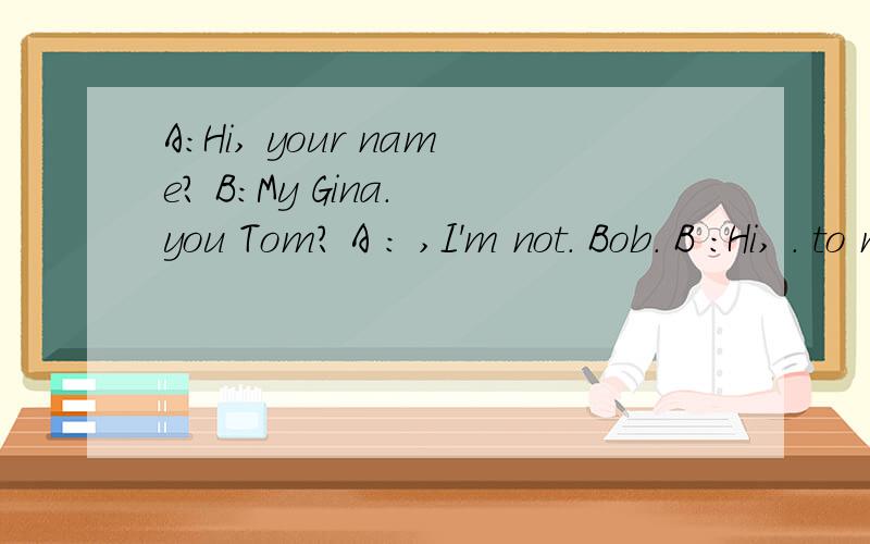 A：Hi, your name? B:My Gina. you Tom? A : ,I'm not. Bob. B ：Hi, . to meet you. A:Nice to you,too.英语七年级上册第一单元P3页的3d部分