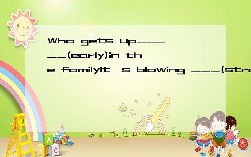Who gets up_____(early)in the familyIt's blowing ___(strong)now