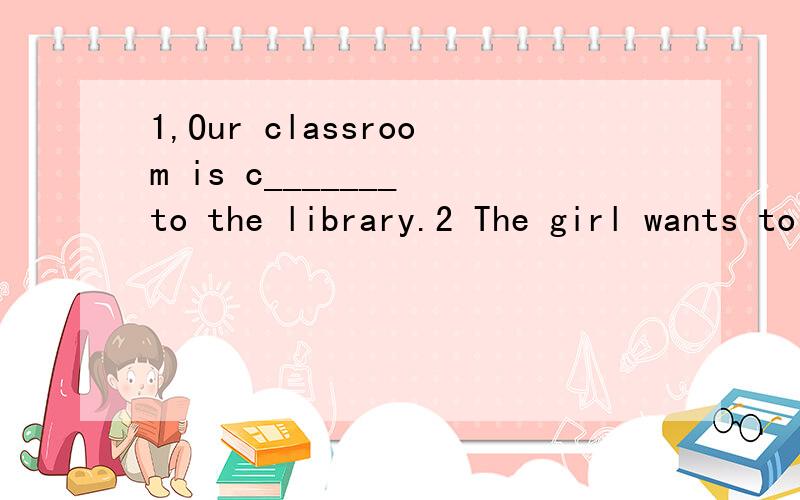 1,Our classroom is c_______ to the library.2 The girl wants to b______ an English teacher.