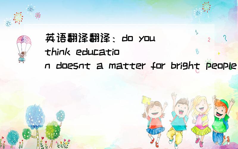 英语翻译翻译：do you think education doesnt a matter for bright people