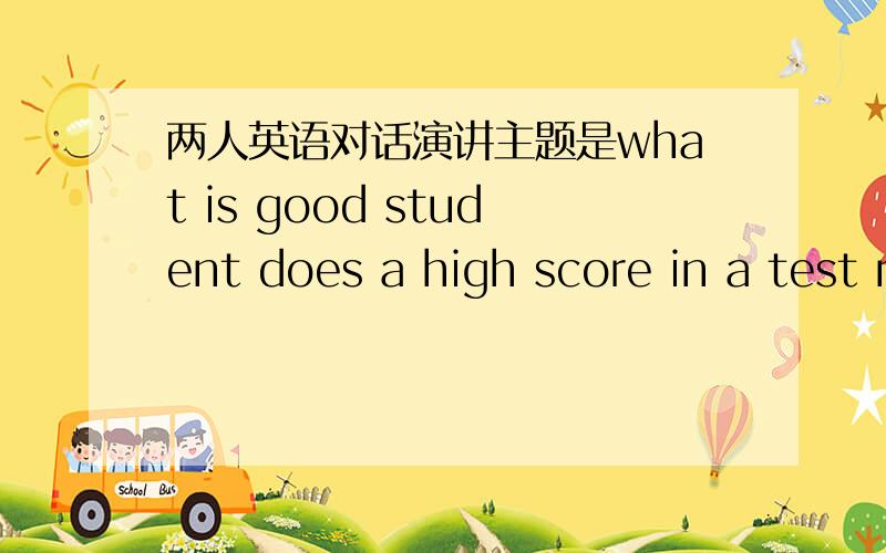 两人英语对话演讲主题是what is good student does a high score in a test mean one is a good sthdent 两人对话 每个人要有自己的观点 2到3分钟是对话 不是演讲。