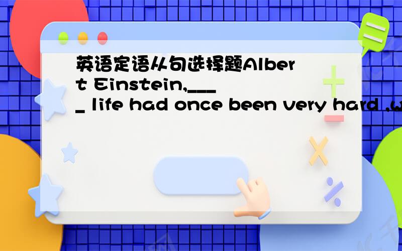 英语定语从句选择题Albert Einstein,____ life had once been very hard ,was given theNobel Prize for physics in 1921.A．of whomB．forwhomC．forwhoseD．in whom