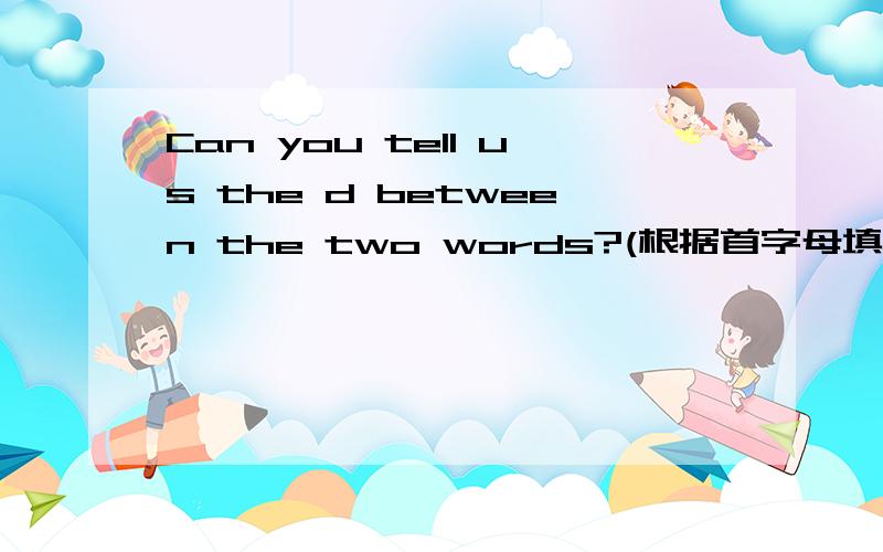 Can you tell us the d between the two words?(根据首字母填空）求求大家帮忙,考试题目啊!
