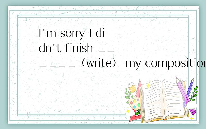 I'm sorry I didn't finish ______（write） my composition