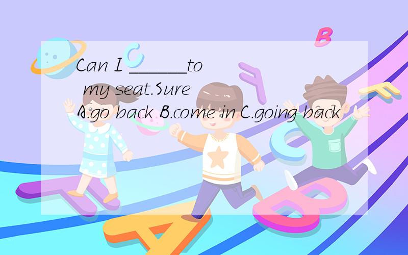 Can I ______to my seat.Sure A.go back B.come in C.going back