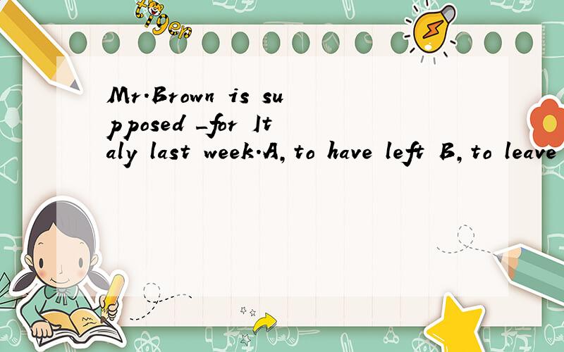 Mr.Brown is supposed _for Italy last week.A,to have left B,to leave C,toleaving D,to have been left