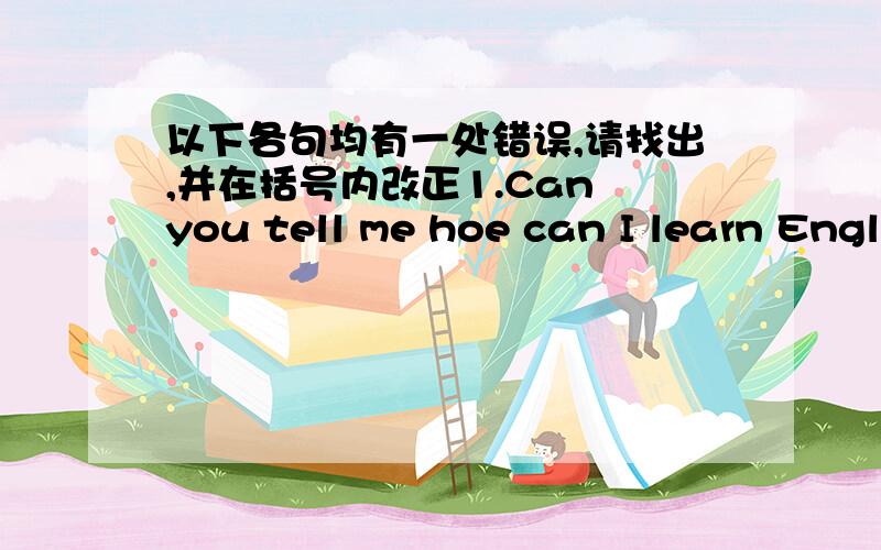 以下各句均有一处错误,请找出,并在括号内改正1.Can you tell me hoe can I learn English well?( )2.I haven't decided when to go for my summer holiday ,maybe Hangzhou.( )3.I don't know if Tom will come or not.( )4.Do you know when will