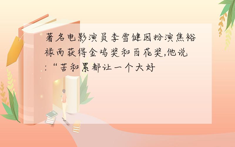 著名电影演员李雪健因扮演焦裕禄而获得金鸡奖和百花奖,他说:“苦和累都让一个大好