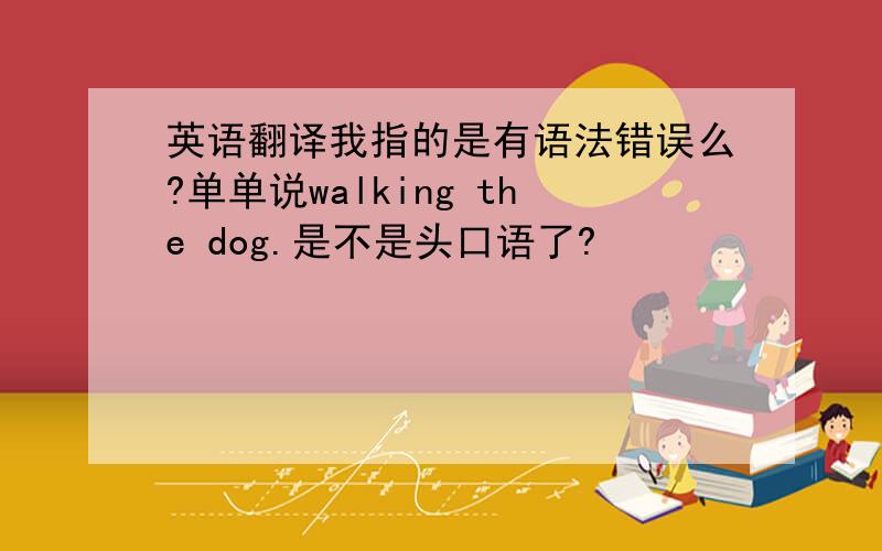 英语翻译我指的是有语法错误么?单单说walking the dog.是不是头口语了?
