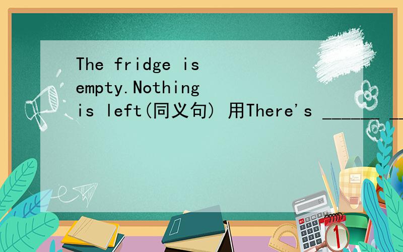 The fridge is empty.Nothing is left(同义句) 用There's ______ _____ in the fridge怎么改