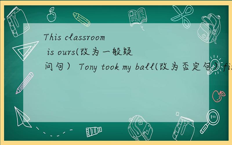 This classroom is ours(改为一般疑问句） Tony took my ball(改为否定句）finished my work yesterday.(改为否定句）He felt happy.(改为一般疑问句,并用肯定回答）It was on the water.(改为一般疑问句,并用否定回答