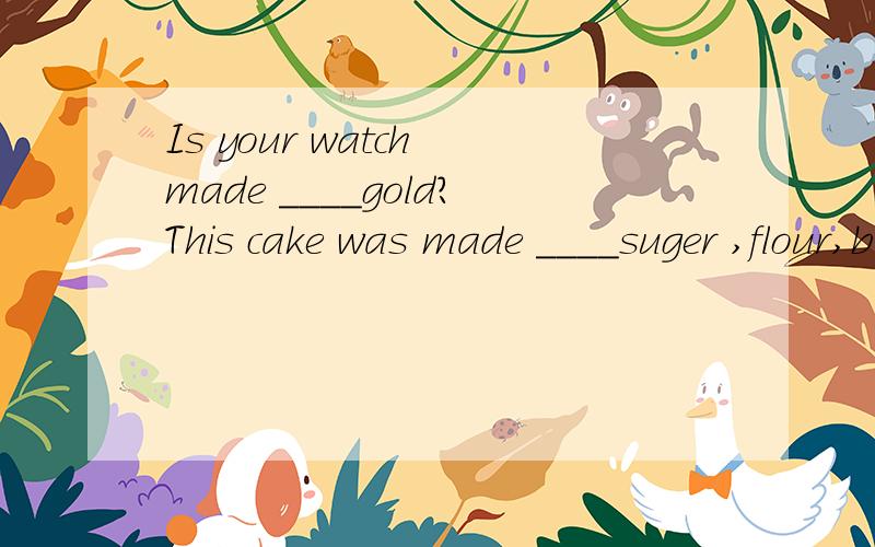Is your watch made ____gold?This cake was made ____suger ,flour,butter and eggs. ___里填介词..