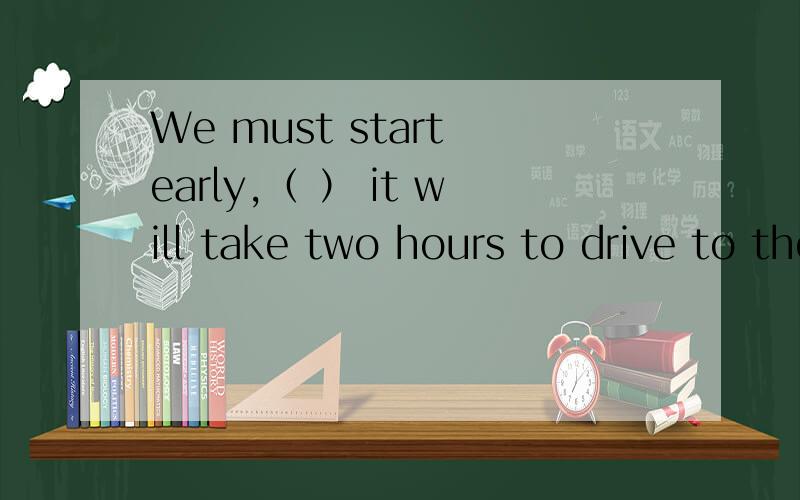 We must start early,（ ） it will take two hours to drive to the airport.