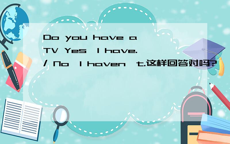Do you have a TV Yes,I have./ No,I haven't.这样回答对吗?