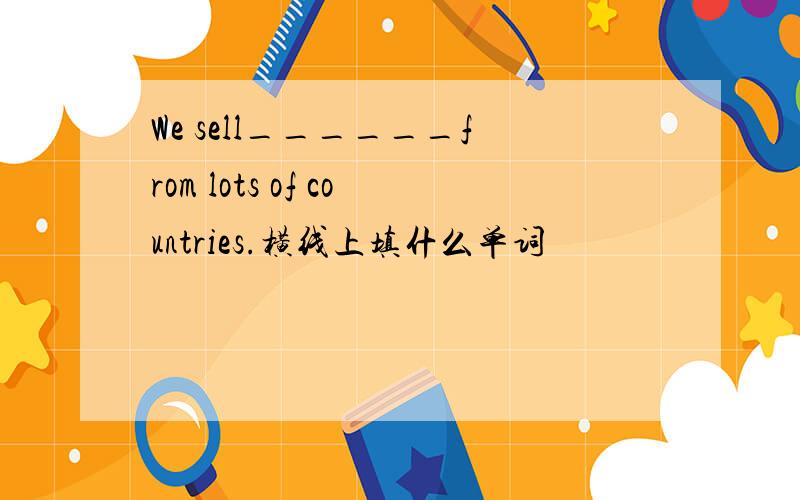 We sell______from lots of countries.横线上填什么单词