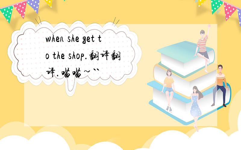 when she get to the shop.翻译翻译.喵喵~``