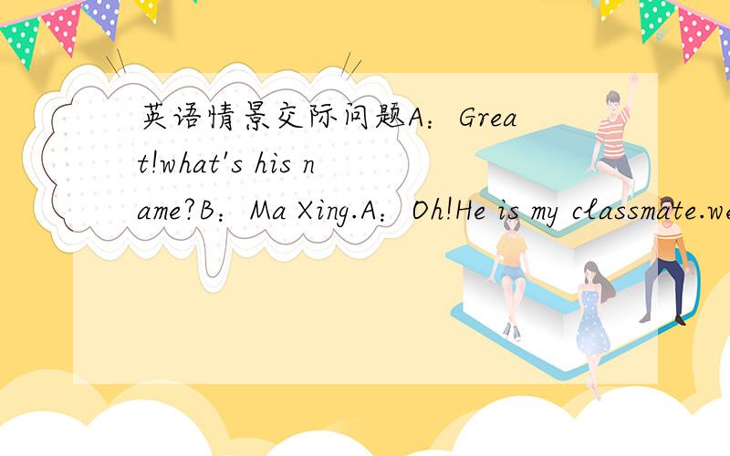 英语情景交际问题A：Great!what's his name?B：Ma Xing.A：Oh!He is my classmate.we're in the same class.B：Let’s______.