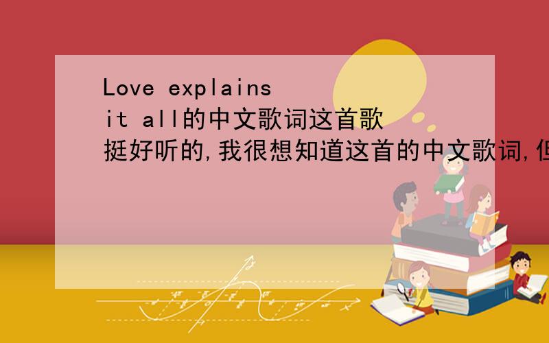 Love explains it all的中文歌词这首歌挺好听的,我很想知道这首的中文歌词,但我的英语水平还没有到那个地步,各位帮帮那个忙吧~!
