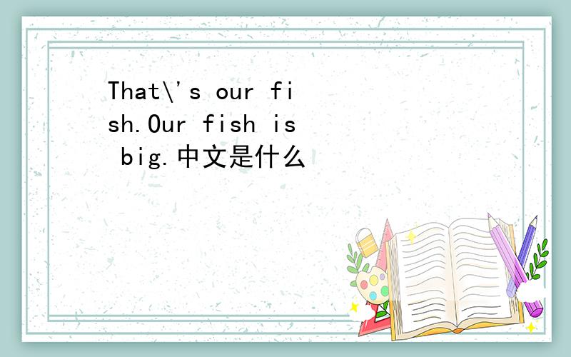 That\'s our fish.Our fish is big.中文是什么
