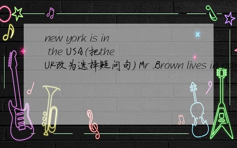new york is in the USA（把the UK改为选择疑问句） Mr .Brown lives in paris?( 改为一般疑问句）
