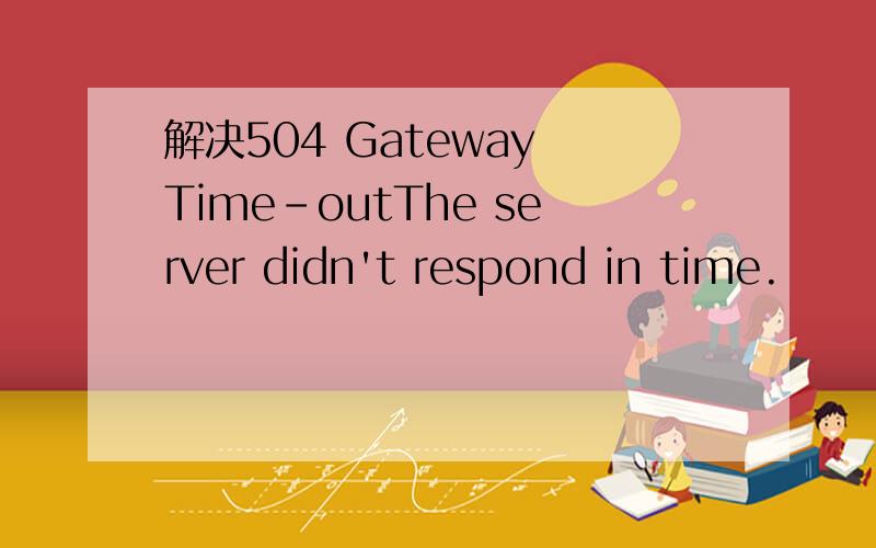 解决504 Gateway Time-outThe server didn't respond in time.