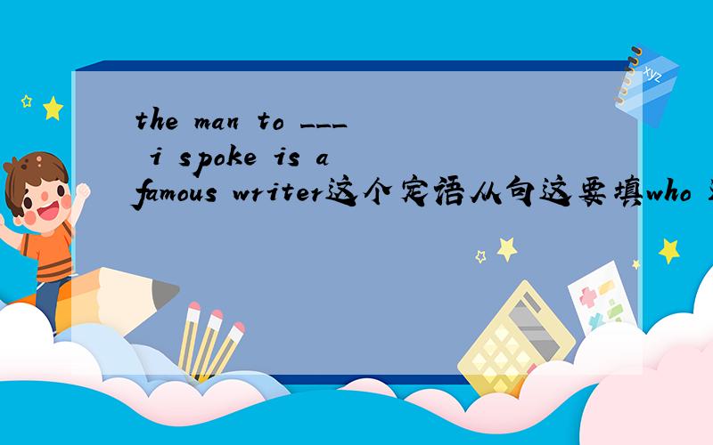 the man to ___ i spoke is a famous writer这个定语从句这要填who 还是whom