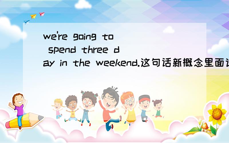 we're going to spend three day in the weekend.这句话新概念里面说是我们打算去乡下呆三天在周末.we're going to spend three day in the weekend.这句话新概念里面说是我们打算去乡下呆三天在周末, 如果说是打