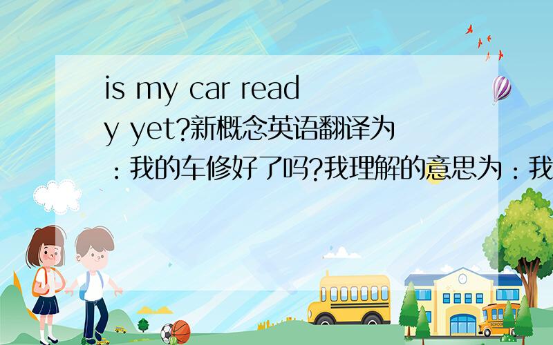 is my car ready yet?新概念英语翻译为：我的车修好了吗?我理解的意思为：我的车准备好了吗?请问是哪个对?