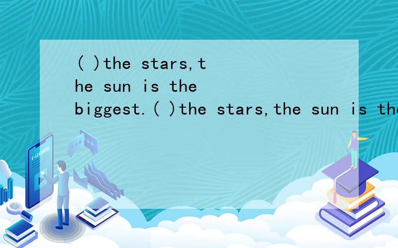 ( )the stars,the sun is the biggest.( )the stars,the sun is the biggest.A Of all B All of C In all 选什么,为什么?