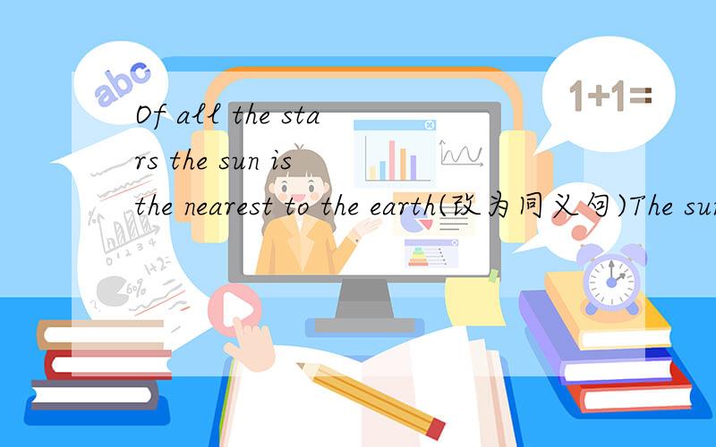 Of all the stars the sun is the nearest to the earth(改为同义句)The sun is （）to the earth ( )the other stars