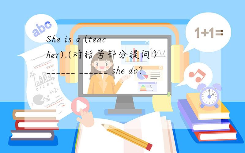 She is a (teacher).(对括号部分提问）______ ______ she do?