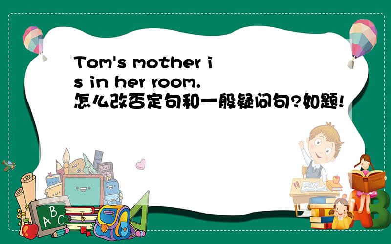 Tom's mother is in her room.怎么改否定句和一般疑问句?如题!