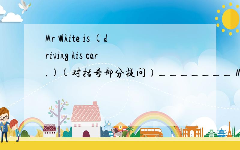 Mr White is (driving his car.)(对括号部分提问）_______ MrWhite_________?