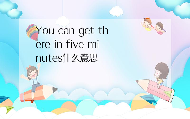 You can get there in five minutes什么意思