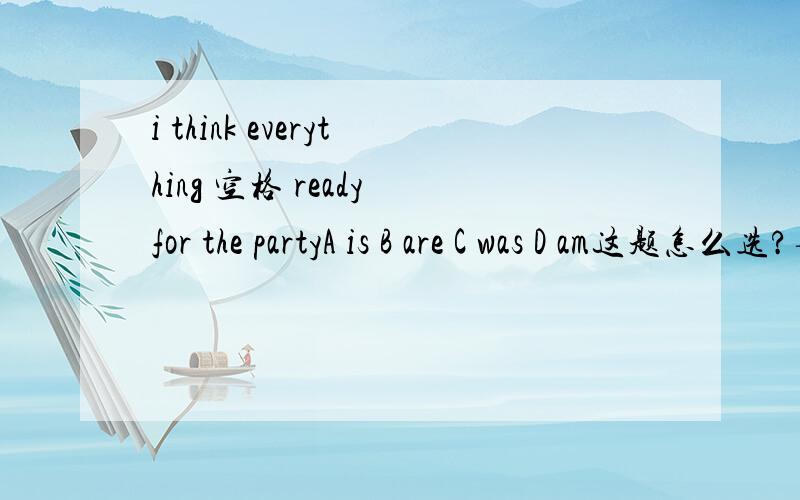 i think everything 空格 ready for the partyA is B are C was D am这题怎么选?要理由,思路.主语是什么?