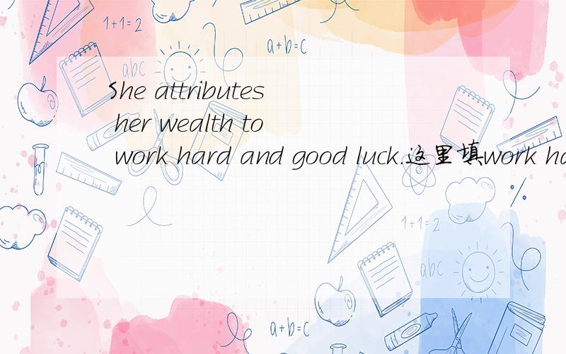 She attributes her wealth to work hard and good luck.这里填work hard 和hard work 是不是都可以?