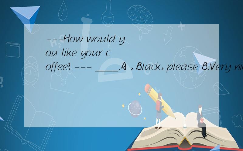 ---How would you like your coffee?--- ____.A ,Black,please B.Very nice.C.It tastes good D.No,thanks