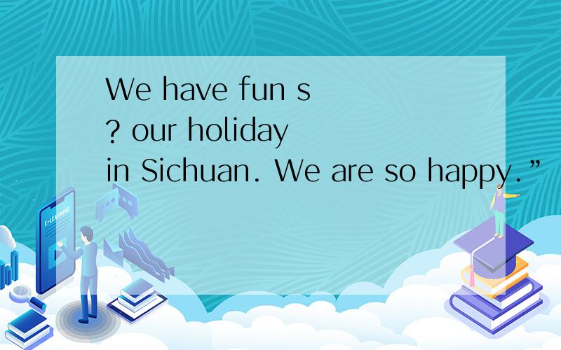 We have fun s ? our holiday in Sichuan. We are so happy.”