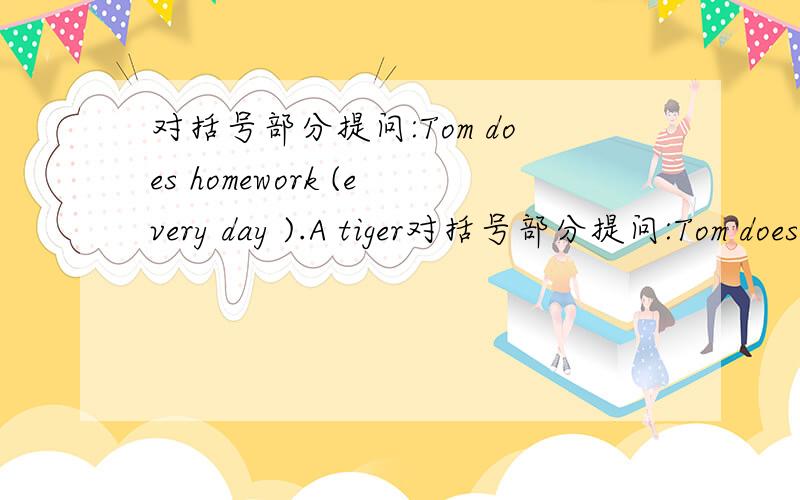 对括号部分提问:Tom does homework (every day ).A tiger对括号部分提问:Tom does homework (every day ).A tiger eats (30 kilos of )meat every day .