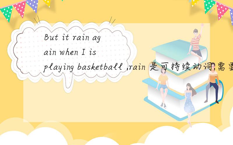 But it rain again when I is playing basketball ,rain 是可持续动词,需要用it is raining again