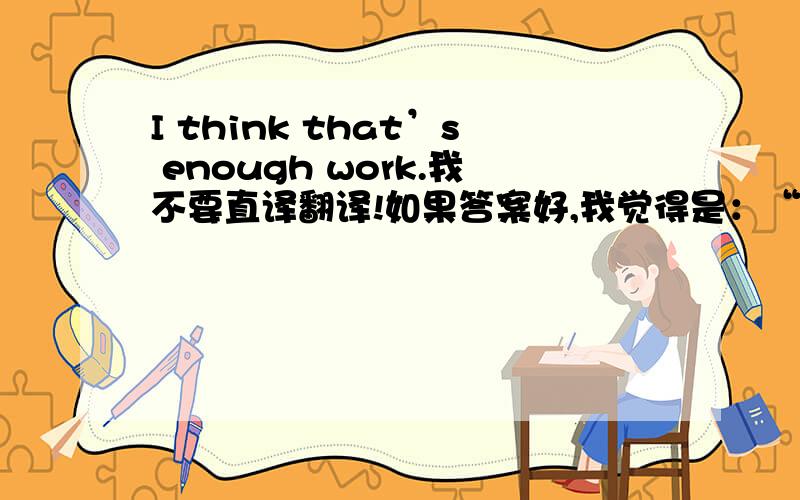 I think that’s enough work.我不要直译翻译!如果答案好,我觉得是：“我认为那是一个对我来说足够的工作”，