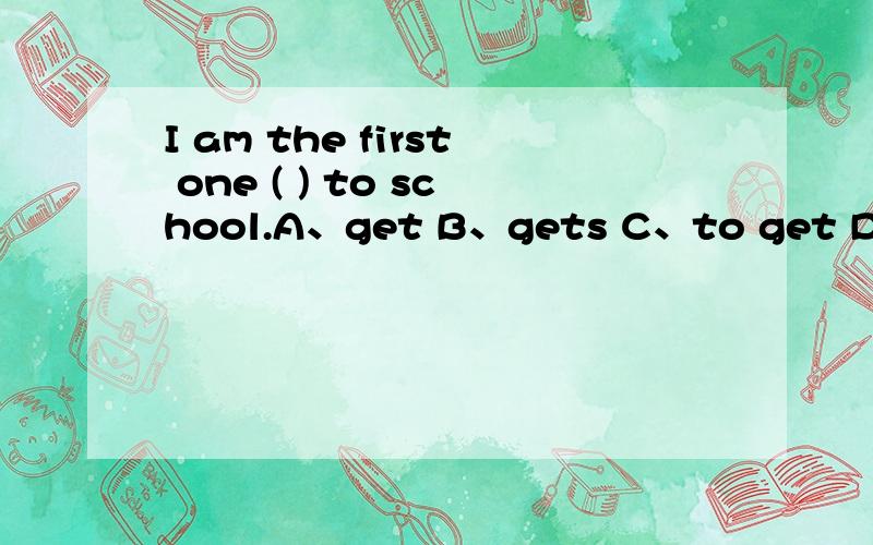 I am the first one ( ) to school.A、get B、gets C、to get D、go