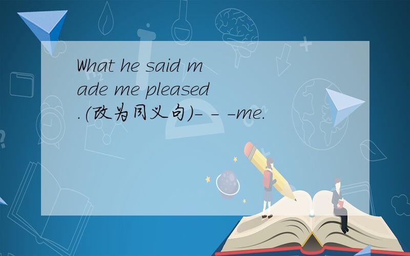 What he said made me pleased.(改为同义句）- - -me.