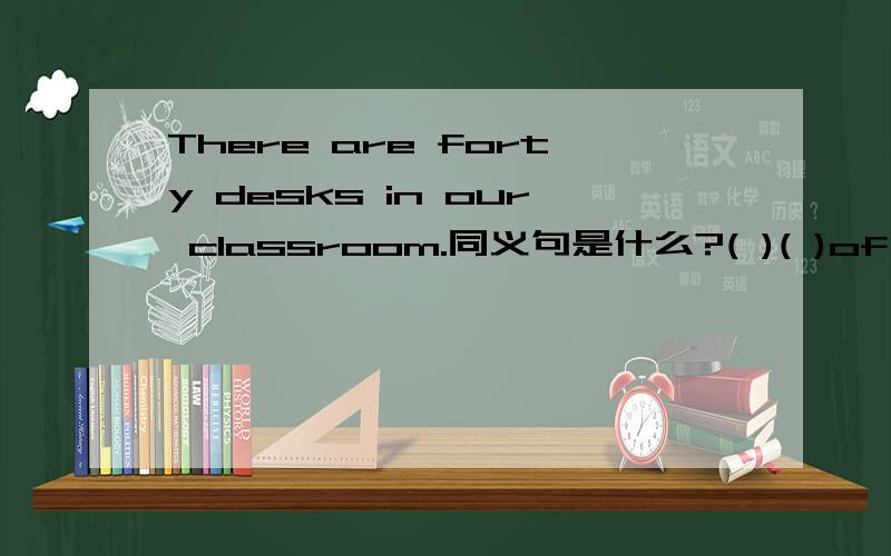 There are forty desks in our classroom.同义句是什么?( )( )of the desks in our classroom( )forty