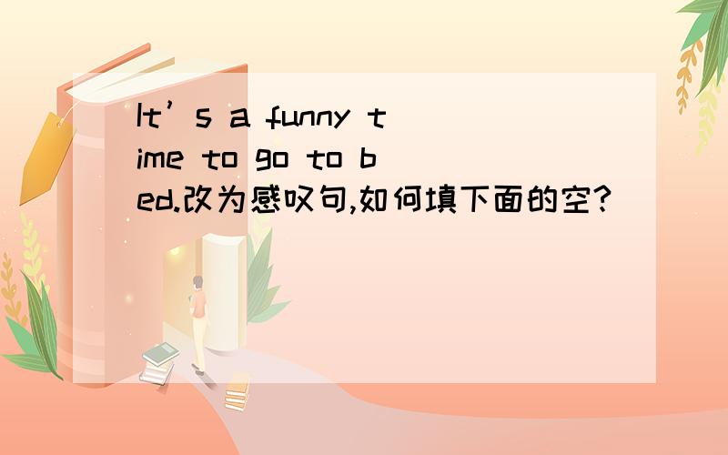 It’s a funny time to go to bed.改为感叹句,如何填下面的空?______ a funny time_____ go to bed!