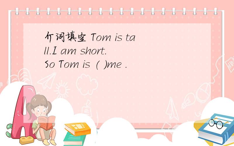 介词填空 Tom is tall.I am short.So Tom is ( )me .